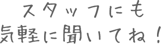 スタッフにも気軽に聞いてね！
