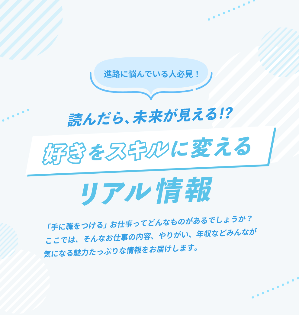 進路に悩んでいる人必見！読んだら未来が見える！？好きをスキルに変えるリアル情報。「手に職をつける」お仕事ってどんなものがあるでしょうか？ここでは、そんなお仕事の内容、やりがい、年収などみんなが気になる魅力たっぷりな情報をお届けします。