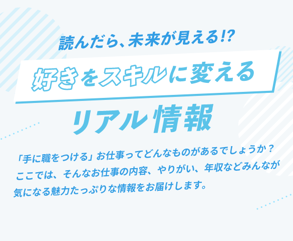 読んだら未来が見える！？好きをスキルに変えるリアル情報。「手に職をつける」お仕事ってどんなものがあるでしょうか？ここでは、そんなお仕事の内容、やりがい、年収などみんなが気になる魅力たっぷりな情報をお届けします。